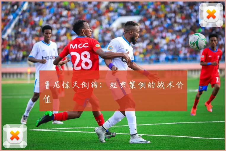鲁尼惊天倒钩：经典案例的战术价值