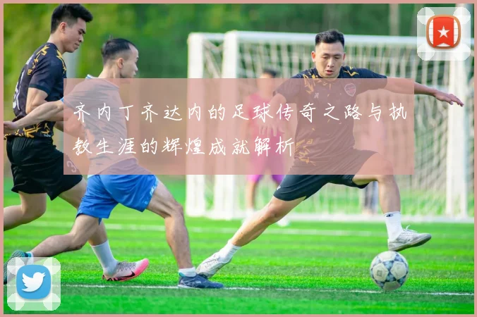 齐内丁齐达内的足球传奇之路与执教生涯的辉煌成就解析