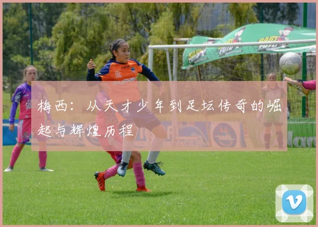 梅西：从天才少年到足坛传奇的崛起与辉煌历程