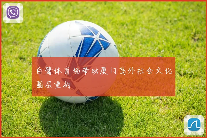 白鹭体育场带动厦门岛外社会文化圈层重构