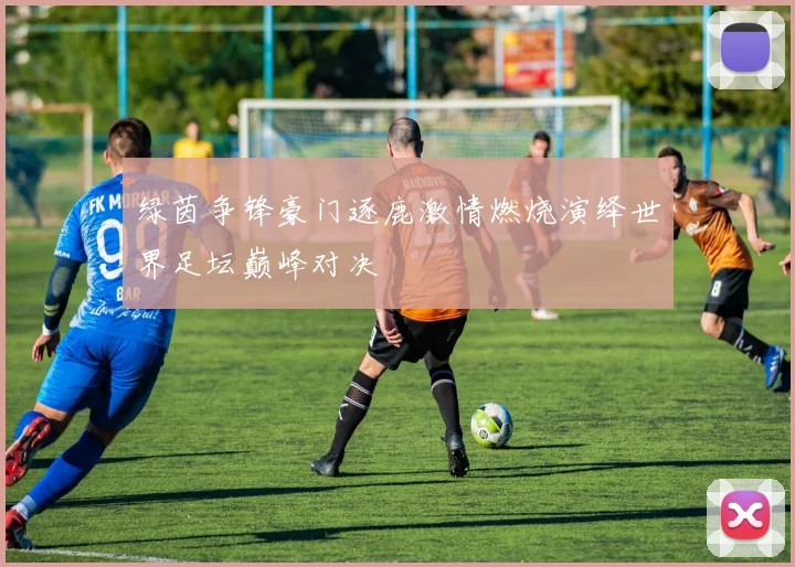 绿茵争锋豪门逐鹿激情燃烧演绎世界足坛巅峰对决