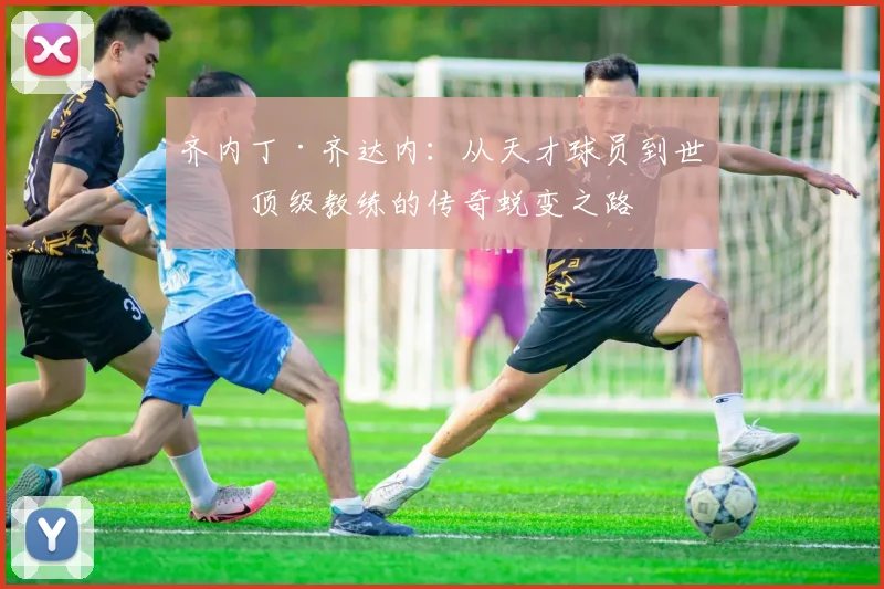 齐内丁·齐达内：从天才球员到世界顶级教练的传奇蜕变之路