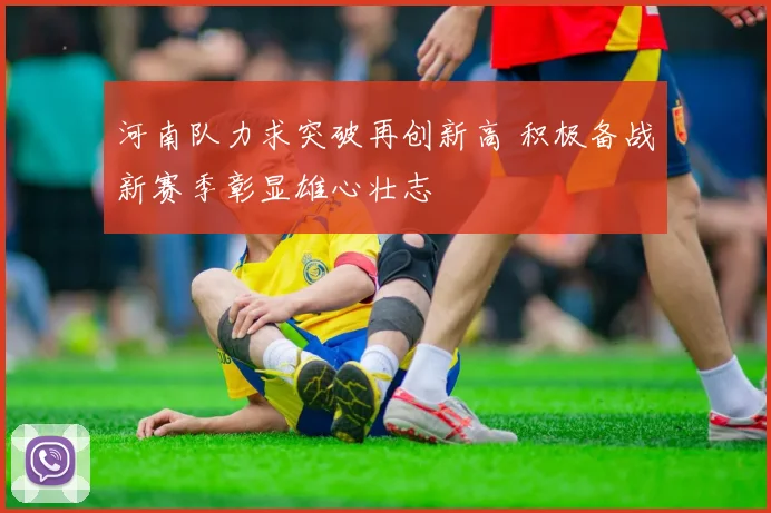 河南队力求突破再创新高 积极备战新赛季彰显雄心壮志