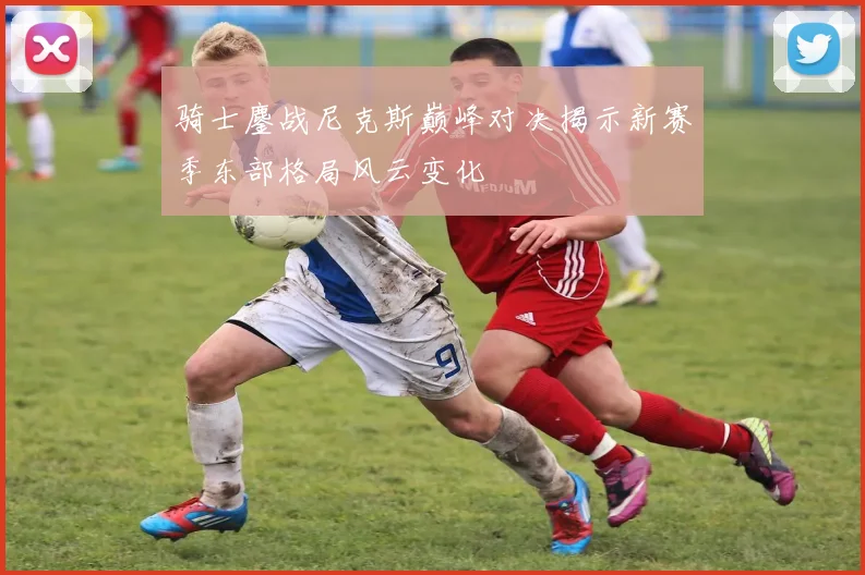 骑士鏖战尼克斯巅峰对决揭示新赛季东部格局风云变化