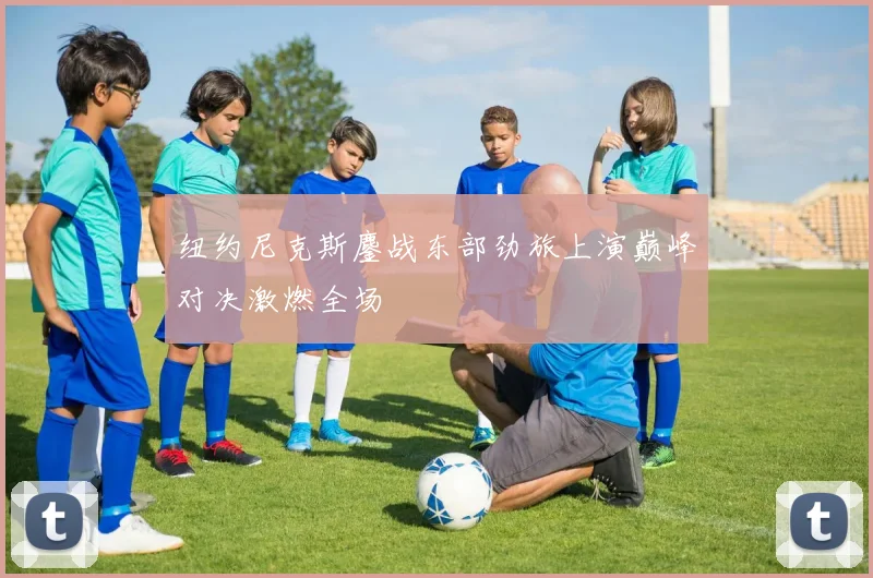 纽约尼克斯鏖战东部劲旅上演巅峰对决激燃全场