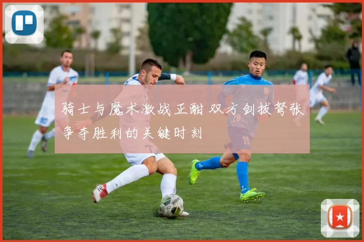 骑士与魔术激战正酣 双方剑拔弩张争夺胜利的关键时刻