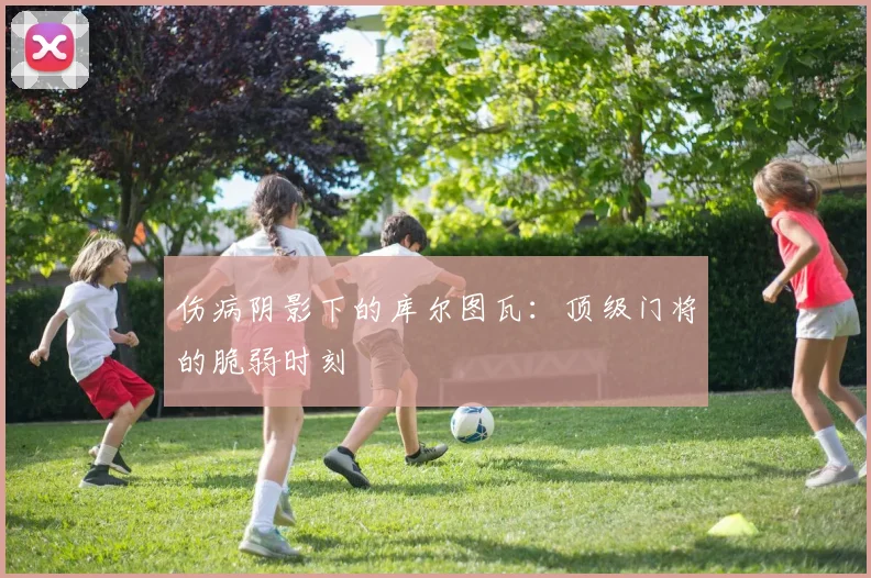 伤病阴影下的库尔图瓦：顶级门将的脆弱时刻