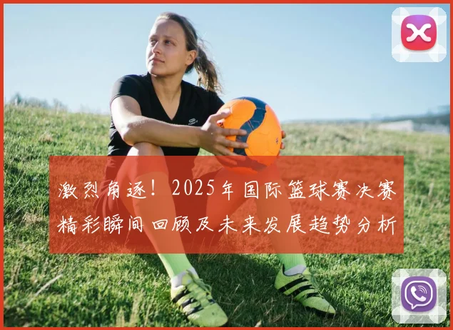激烈角逐！2025年国际篮球赛决赛精彩瞬间回顾及未来发展趋势分析