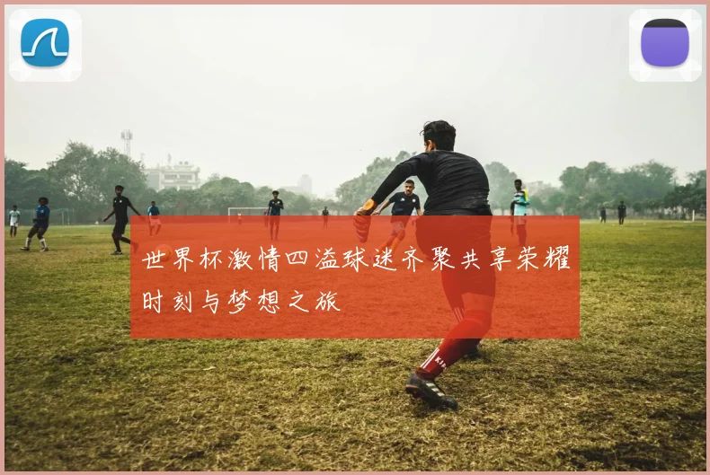 世界杯激情四溢球迷齐聚共享荣耀时刻与梦想之旅