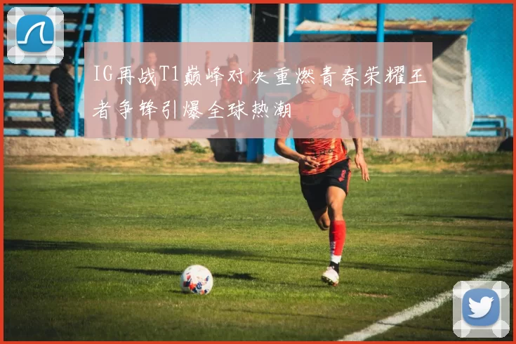 IG再战T1巅峰对决重燃青春荣耀王者争锋引爆全球热潮