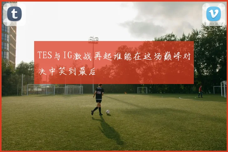 TES与IG激战再起谁能在这场巅峰对决中笑到最后