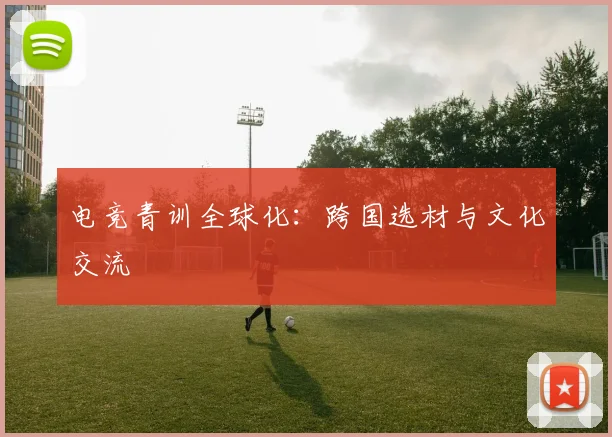 电竞青训全球化：跨国选材与文化交流