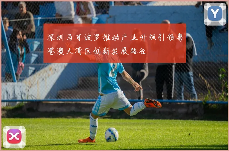 深圳马可波罗推动产业升级引领粤港澳大湾区创新发展路径