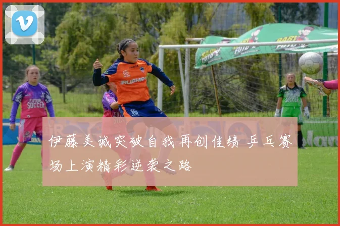 伊藤美诚突破自我再创佳绩 乒乓赛场上演精彩逆袭之路